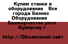 Купим станки и оборудование - Все города Бизнес » Оборудование   . Башкортостан респ.,Кумертау г.